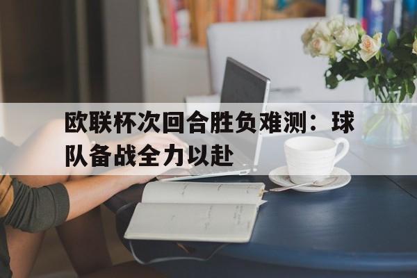 欧联杯次回合胜负难测：球队备战全力以赴的简单介绍