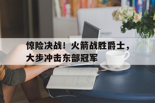 关于惊险决战！火箭战胜爵士，大步冲击东部冠军的信息