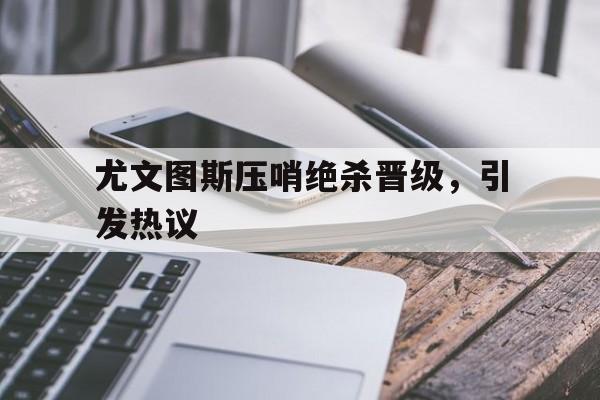 关于尤文图斯压哨绝杀晋级，引发热议的信息
