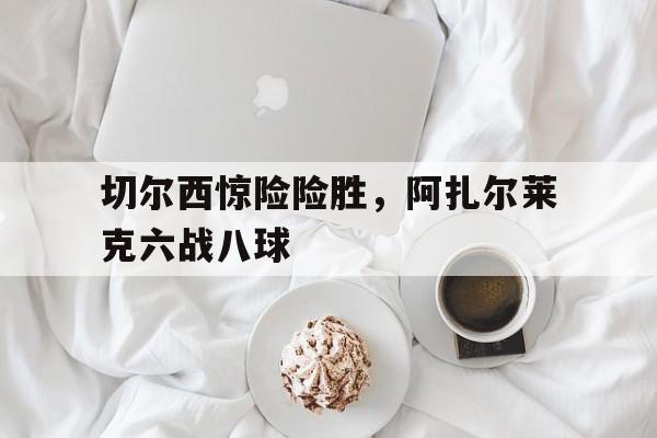 切尔西惊险险胜，阿扎尔莱克六战八球的简单介绍